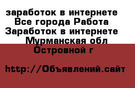  заработок в интернете - Все города Работа » Заработок в интернете   . Мурманская обл.,Островной г.